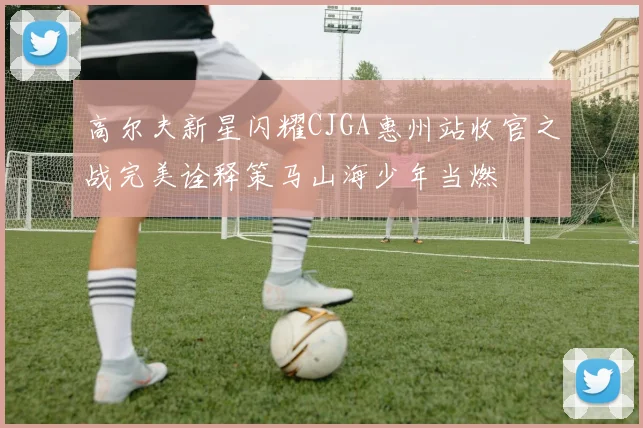 高尔夫新星闪耀CJGA惠州站收官之战完美诠释策马山海少年当燃